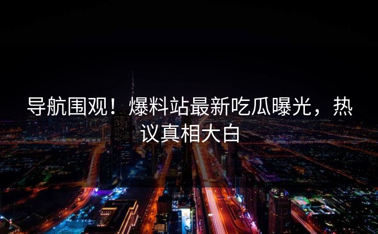 导航围观！爆料站最新吃瓜曝光，热议真相大白