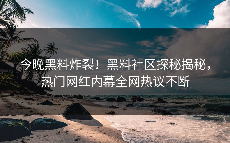 今晚黑料炸裂！黑料社区探秘揭秘，热门网红内幕全网热议不断