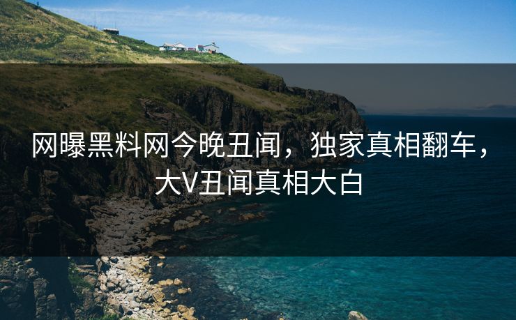 网曝黑料网今晚丑闻，独家真相翻车，大V丑闻真相大白