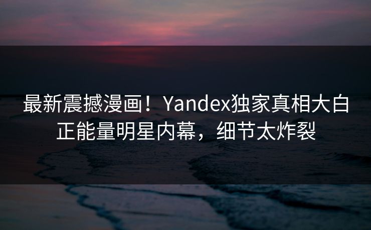 最新震撼漫画！Yandex独家真相大白正能量明星内幕，细节太炸裂