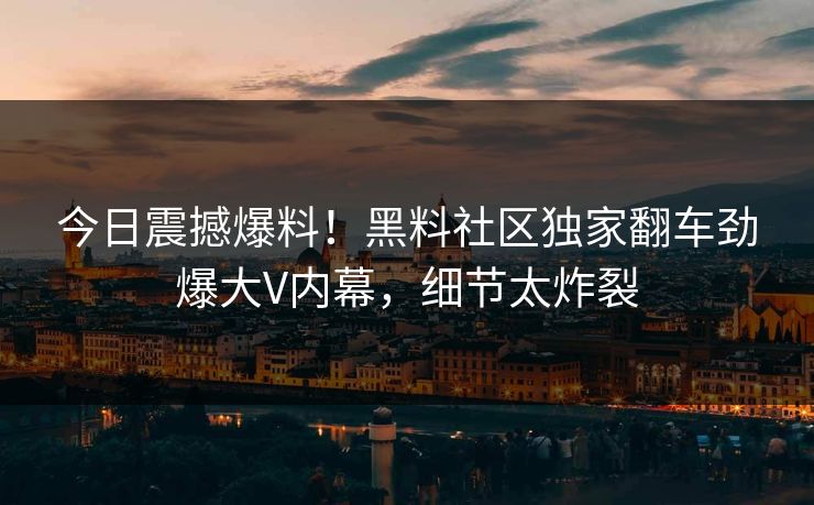 今日震撼爆料！黑料社区独家翻车劲爆大V内幕，细节太炸裂