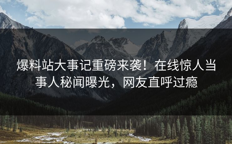 爆料站大事记重磅来袭！在线惊人当事人秘闻曝光，网友直呼过瘾