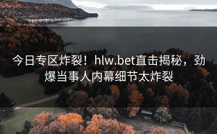今日专区炸裂！hlw.bet直击揭秘，劲爆当事人内幕细节太炸裂