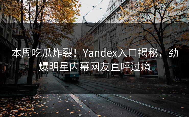 本周吃瓜炸裂！Yandex入口揭秘，劲爆明星内幕网友直呼过瘾