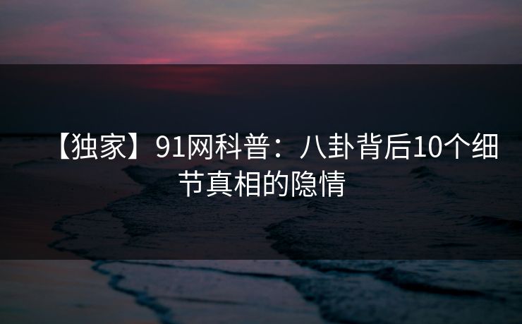 【独家】91网科普：八卦背后10个细节真相的隐情