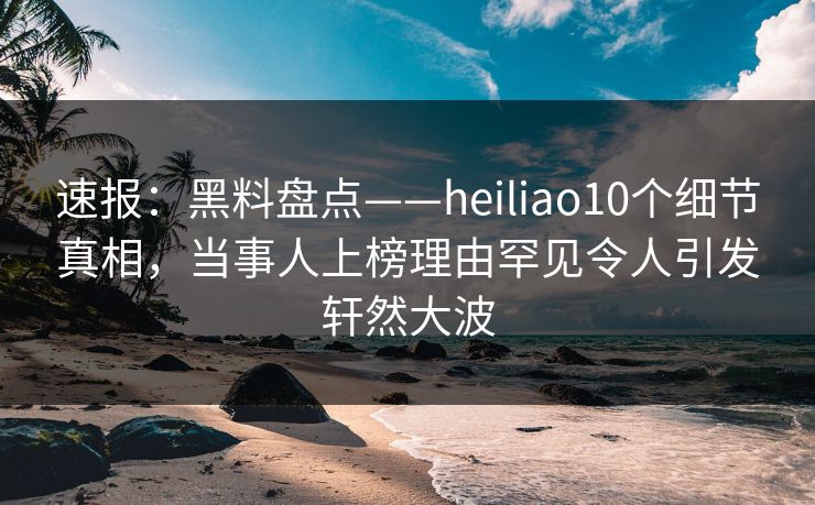 速报：黑料盘点——heiliao10个细节真相，当事人上榜理由罕见令人引发轩然大波