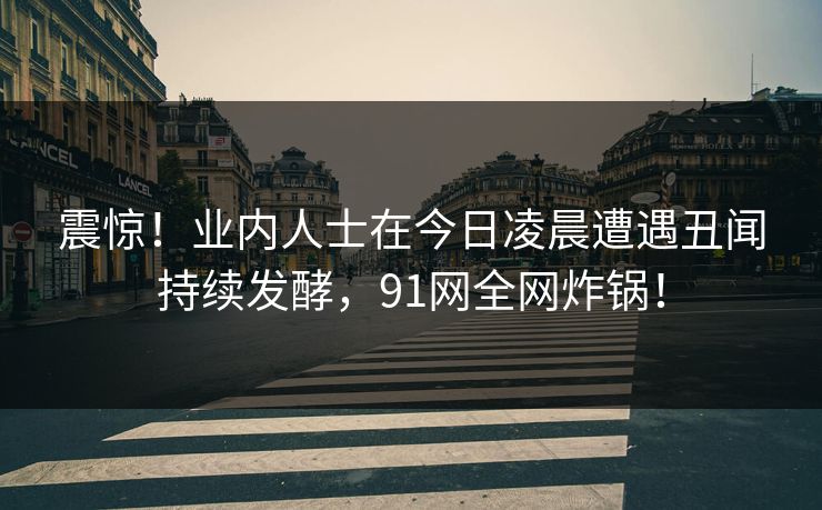 震惊！业内人士在今日凌晨遭遇丑闻持续发酵，91网全网炸锅！