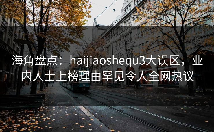 海角盘点：haijiaoshequ3大误区，业内人士上榜理由罕见令人全网热议