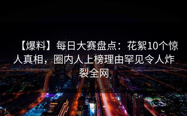【爆料】每日大赛盘点：花絮10个惊人真相，圈内人上榜理由罕见令人炸裂全网