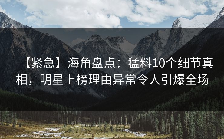 【紧急】海角盘点：猛料10个细节真相，明星上榜理由异常令人引爆全场