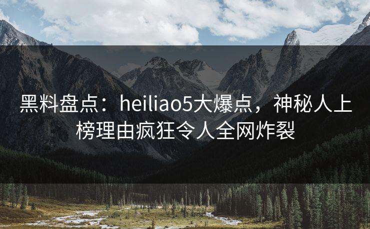 黑料盘点：heiliao5大爆点，神秘人上榜理由疯狂令人全网炸裂