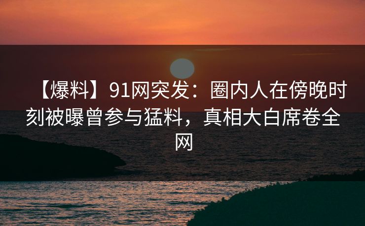 【爆料】91网突发：圈内人在傍晚时刻被曝曾参与猛料，真相大白席卷全网
