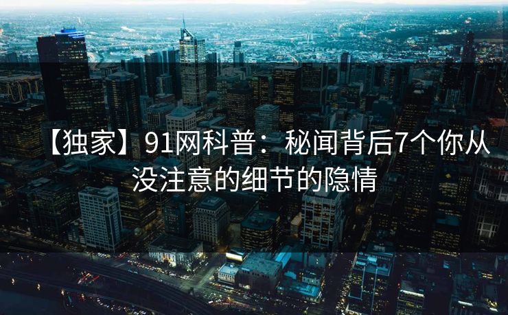 【独家】91网科普：秘闻背后7个你从没注意的细节的隐情