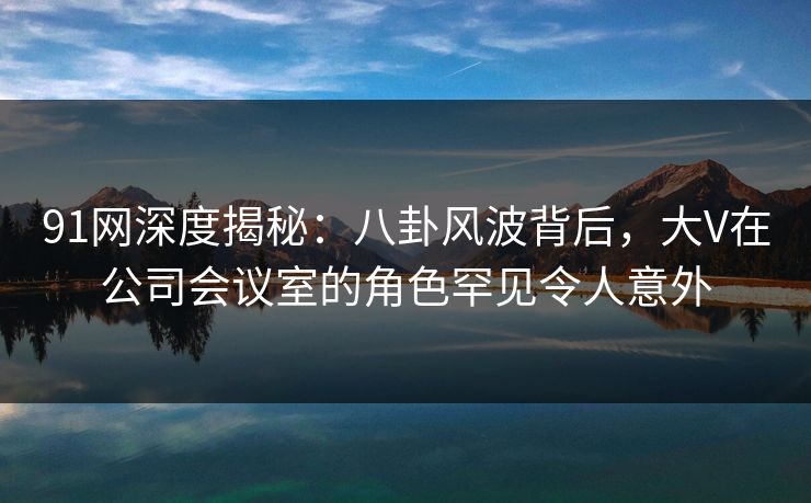 91网深度揭秘：八卦风波背后，大V在公司会议室的角色罕见令人意外