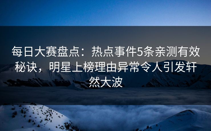 每日大赛盘点：热点事件5条亲测有效秘诀，明星上榜理由异常令人引发轩然大波
