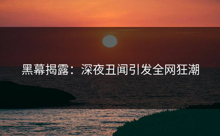 黑幕揭露:深夜丑闻引发全网狂潮 黑幕揭露:深夜丑闻引发全网狂潮