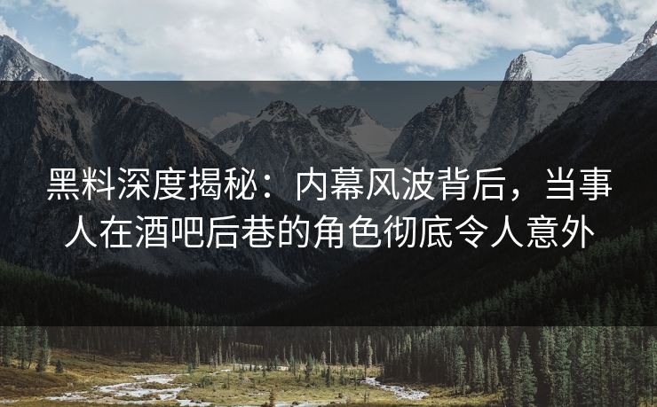 黑料深度揭秘：内幕风波背后，当事人在酒吧后巷的角色彻底令人意外