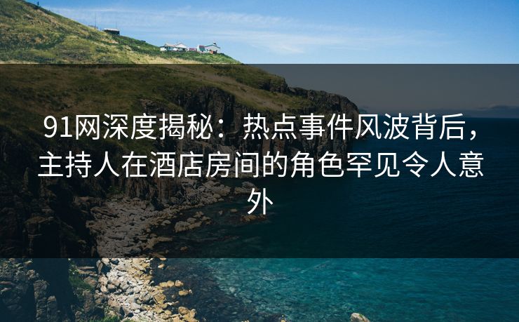 91网深度揭秘：热点事件风波背后，主持人在酒店房间的角色罕见令人意外