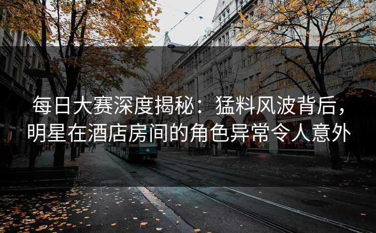 每日大赛深度揭秘：猛料风波背后，明星在酒店房间的角色异常令人意外