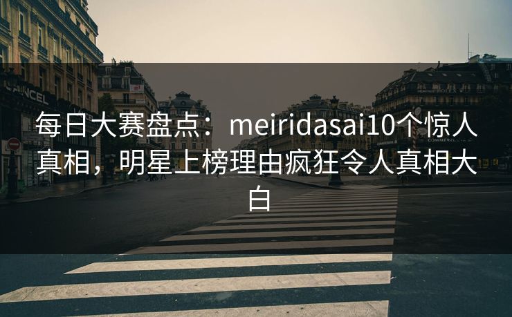每日大赛盘点：meiridasai10个惊人真相，明星上榜理由疯狂令人真相大白