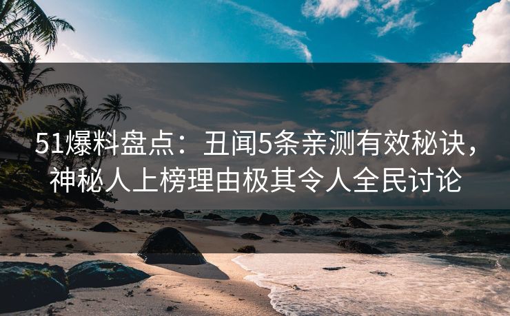 51爆料盘点：丑闻5条亲测有效秘诀，神秘人上榜理由极其令人全民讨论
