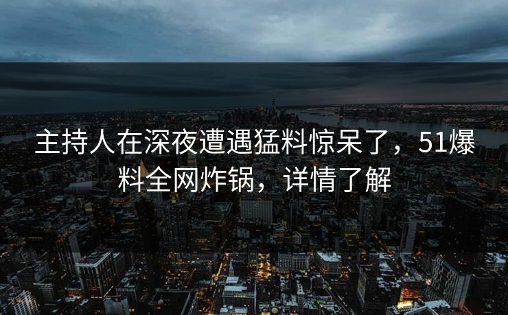主持人在深夜遭遇猛料惊呆了，51爆料全网炸锅，详情了解