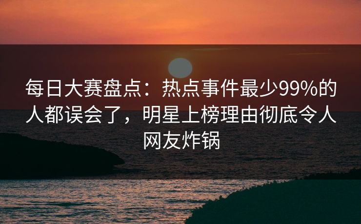 每日大赛盘点:热点事件最少99%的人都误会了,明星上榜理由彻底令人网友炸锅 每日大赛盘点:热点事件最少99%的人都误会了,明星上榜理由彻底令人网友炸锅