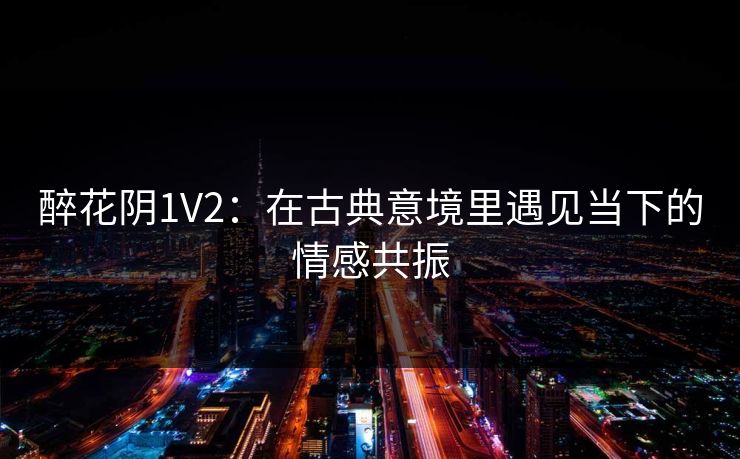 醉花阴1V2:在古典意境里遇见当下的情感共振 醉花阴1V2:在古典意境里遇见当下的情感共振