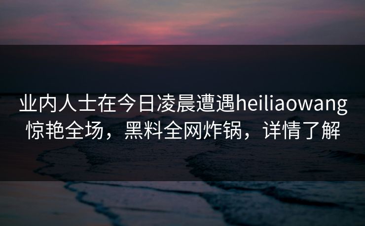 业内人士在今日凌晨遭遇heiliaowang惊艳全场,黑料全网炸锅,详情了解 业内人士在今日凌晨遭遇heiliaowang惊艳全场,黑料全网炸锅,详情了解