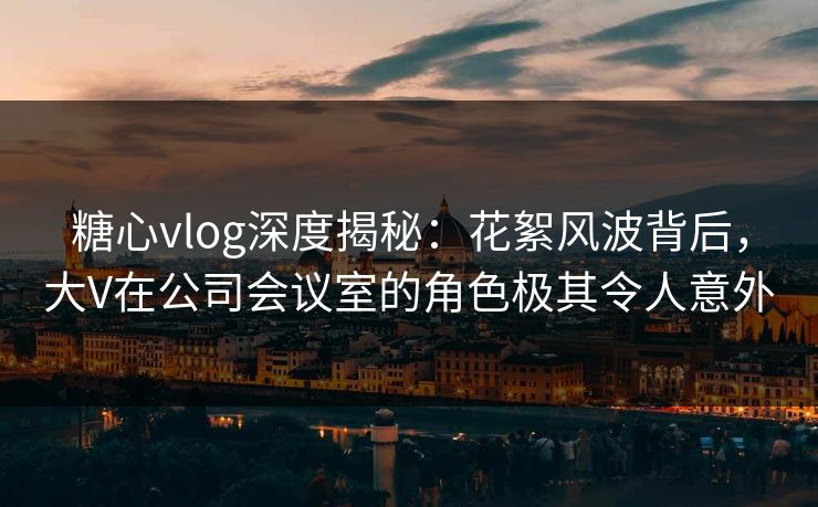 糖心vlog深度揭秘:花絮风波背后,大V在公司会议室的角色极其令人意外 糖心vlog深度揭秘:花絮风波背后,大V在公司会议室的角色极其令人意外