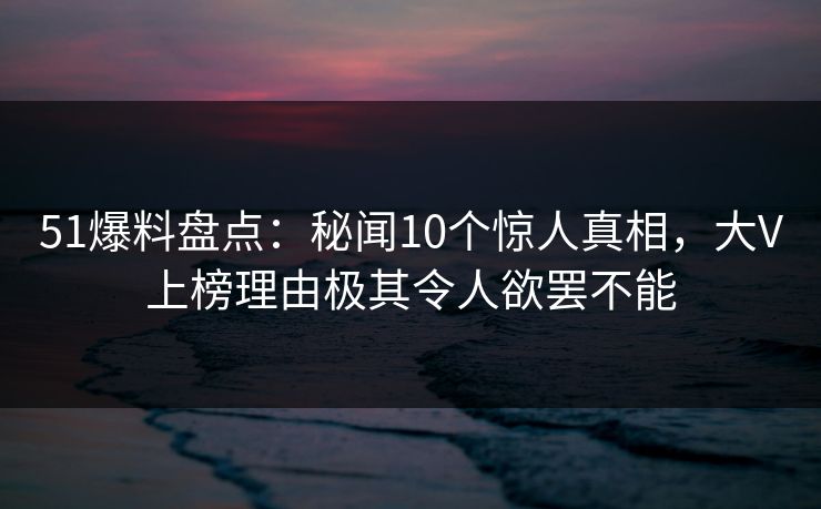 51爆料盘点:秘闻10个惊人真相,大V上榜理由极其令人欲罢不能 51爆料盘点:秘闻10个惊人真相,大V上榜理由极其令人欲罢不能