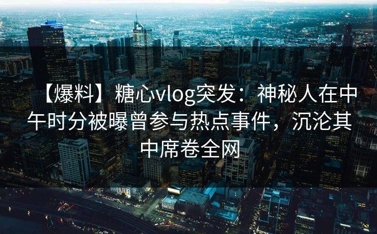 【爆料】糖心vlog突发:神秘人在中午时分被曝曾参与热点事件,沉沦其中席卷全网 【爆料】糖心vlog突发:神秘人在中午时分被曝曾参与热点事件,沉沦其中席卷全网