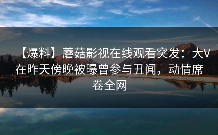 【爆料】蘑菇影视在线观看突发：大V在昨天傍晚被曝曾参与丑闻，动情席卷全网