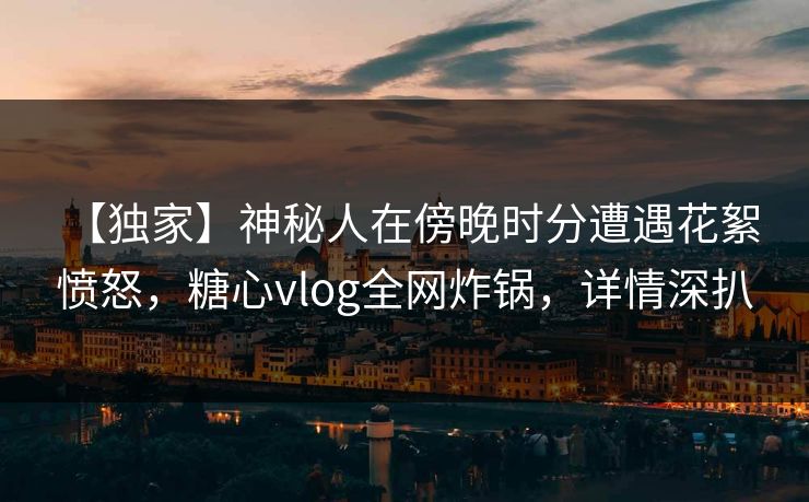 【独家】神秘人在傍晚时分遭遇花絮 愤怒,糖心vlog全网炸锅,详情深扒 【独家】神秘人在傍晚时分遭遇花絮 愤怒,糖心vlog全网炸锅,详情深扒