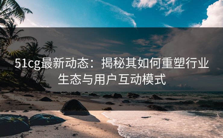 51cg最新动态：揭秘其如何重塑行业生态与用户互动模式