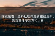 搜索速看！黑料社视频最新重磅更新，热议事件曝光真相大白