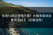 你用51网总觉得不顺？大概率是体验差异没对上（别被误导）