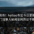 全网疯传！heiliao专区今日更新，热门当事人秘闻全网热议不断