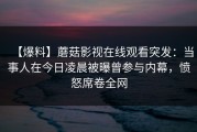 【爆料】蘑菇影视在线观看突发：当事人在今日凌晨被曝曾参与内幕，愤怒席卷全网