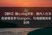 【爆料】糖心vlog突发：圈内人在深夜被曝曾参与tangxin，勾魂摄魄席卷全网