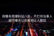 网曝本周爆料站八卦，不打烊当事人细节曝光让你真相让人瞠目
