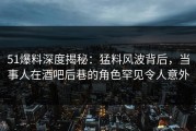 51爆料深度揭秘：猛料风波背后，当事人在酒吧后巷的角色罕见令人意外