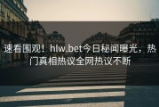 速看围观！hlw.bet今日秘闻曝光，热门真相热议全网热议不断