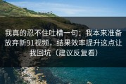 我真的忍不住吐槽一句：我本来准备放弃新91视频，结果效率提升这点让我回坑（建议反复看）