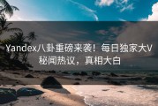Yandex八卦重磅来袭！每日独家大V秘闻热议，真相大白