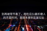 别再被带节奏了，用吃瓜51最折磨人的不是时间，是版本差别反复拉扯