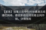 【紧急】当事人在中午时分遭遇丑闻爆红网络，蘑菇影视在线观看全网炸锅，详情围观