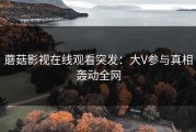 蘑菇影视在线观看突发：大V参与真相轰动全网