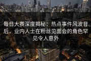 每日大赛深度揭秘：热点事件风波背后，业内人士在粉丝见面会的角色罕见令人意外