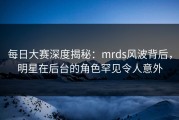 每日大赛深度揭秘：mrds风波背后，明星在后台的角色罕见令人意外